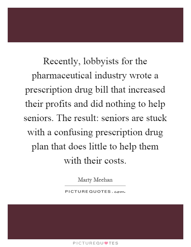 Recently, lobbyists for the pharmaceutical industry wrote a prescription drug bill that increased their profits and did nothing to help seniors. The result: seniors are stuck with a confusing prescription drug plan that does little to help them with their costs Picture Quote #1