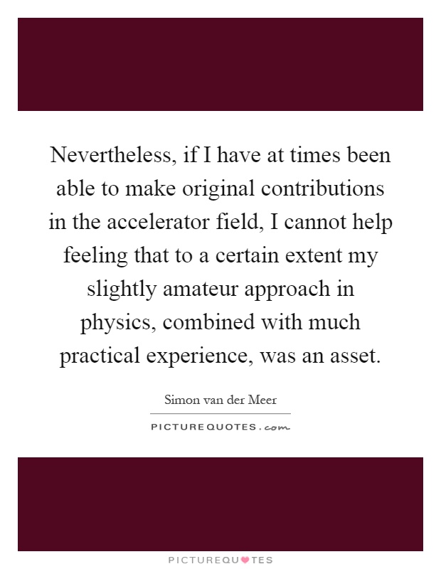 Nevertheless, if I have at times been able to make original contributions in the accelerator field, I cannot help feeling that to a certain extent my slightly amateur approach in physics, combined with much practical experience, was an asset Picture Quote #1