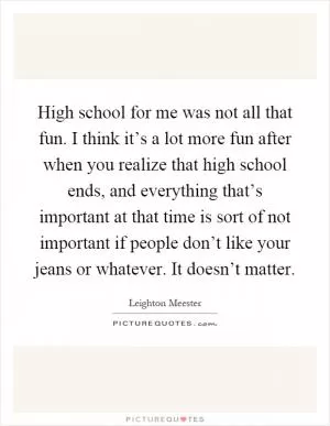 High school for me was not all that fun. I think it’s a lot more fun after when you realize that high school ends, and everything that’s important at that time is sort of not important if people don’t like your jeans or whatever. It doesn’t matter Picture Quote #1