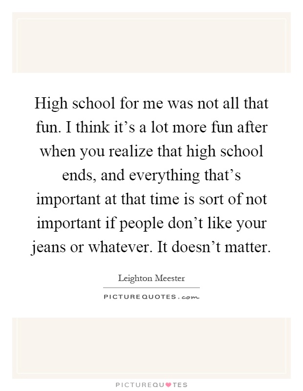 High school for me was not all that fun. I think it's a lot more fun after when you realize that high school ends, and everything that's important at that time is sort of not important if people don't like your jeans or whatever. It doesn't matter Picture Quote #1