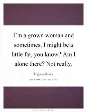 I’m a grown woman and sometimes, I might be a little fat, you know? Am I alone there? Not really Picture Quote #1