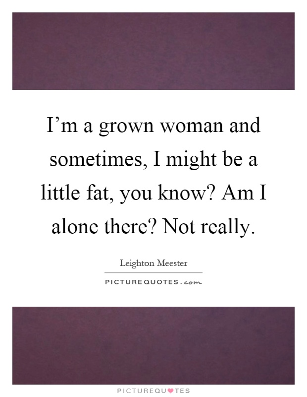 I'm a grown woman and sometimes, I might be a little fat, you know? Am I alone there? Not really Picture Quote #1