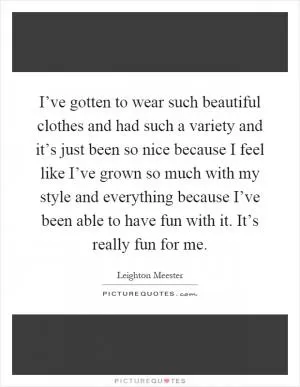 I’ve gotten to wear such beautiful clothes and had such a variety and it’s just been so nice because I feel like I’ve grown so much with my style and everything because I’ve been able to have fun with it. It’s really fun for me Picture Quote #1