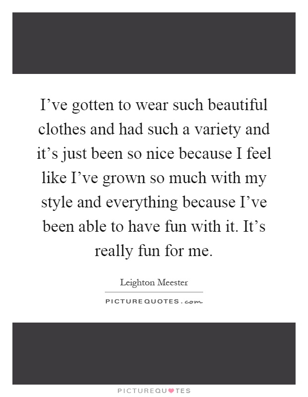 I've gotten to wear such beautiful clothes and had such a variety and it's just been so nice because I feel like I've grown so much with my style and everything because I've been able to have fun with it. It's really fun for me Picture Quote #1