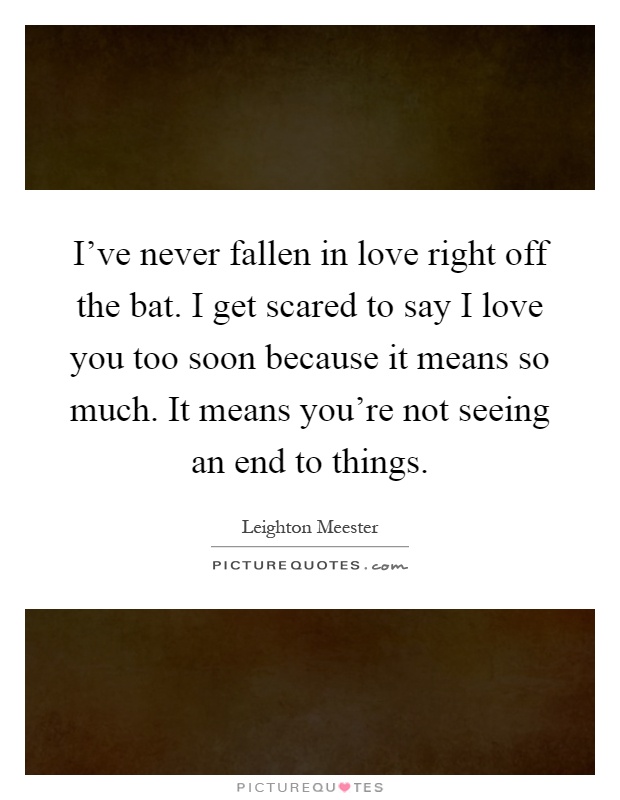 I've never fallen in love right off the bat. I get scared to say I love you too soon because it means so much. It means you're not seeing an end to things Picture Quote #1