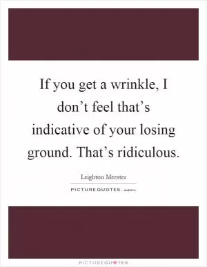 If you get a wrinkle, I don’t feel that’s indicative of your losing ground. That’s ridiculous Picture Quote #1
