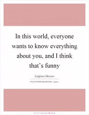 In this world, everyone wants to know everything about you, and I think that’s funny Picture Quote #1