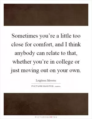 Sometimes you’re a little too close for comfort, and I think anybody can relate to that, whether you’re in college or just moving out on your own Picture Quote #1