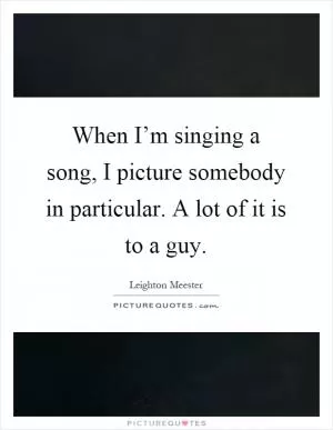 When I’m singing a song, I picture somebody in particular. A lot of it is to a guy Picture Quote #1