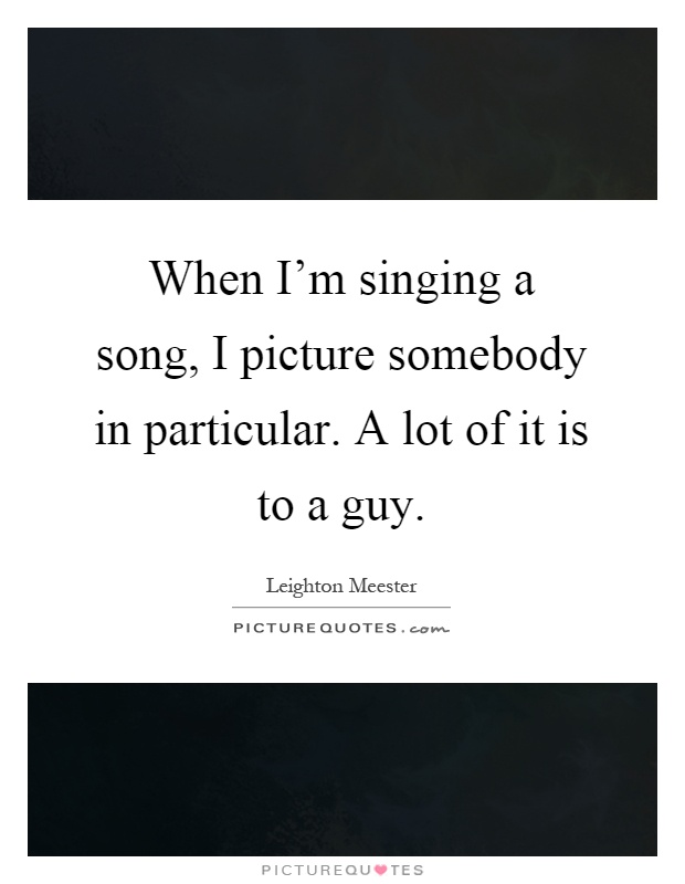 When I'm singing a song, I picture somebody in particular. A lot of it is to a guy Picture Quote #1