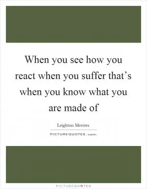 When you see how you react when you suffer that’s when you know what you are made of Picture Quote #1