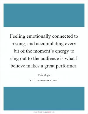 Feeling emotionally connected to a song, and accumulating every bit of the moment’s energy to sing out to the audience is what I believe makes a great performer Picture Quote #1