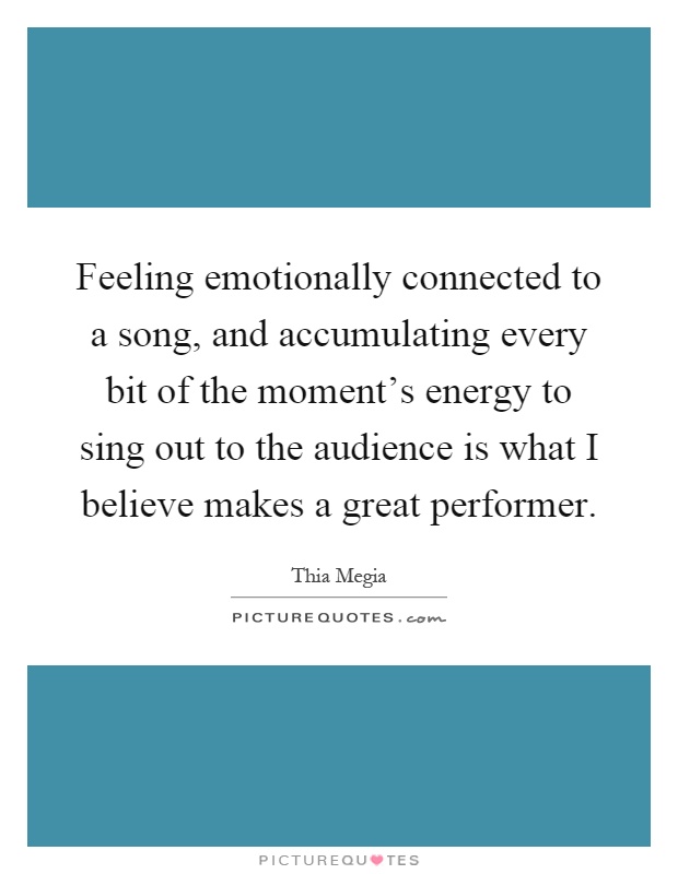 Feeling emotionally connected to a song, and accumulating every bit of the moment's energy to sing out to the audience is what I believe makes a great performer Picture Quote #1