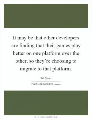 It may be that other developers are finding that their games play better on one platform over the other, so they’re choosing to migrate to that platform Picture Quote #1