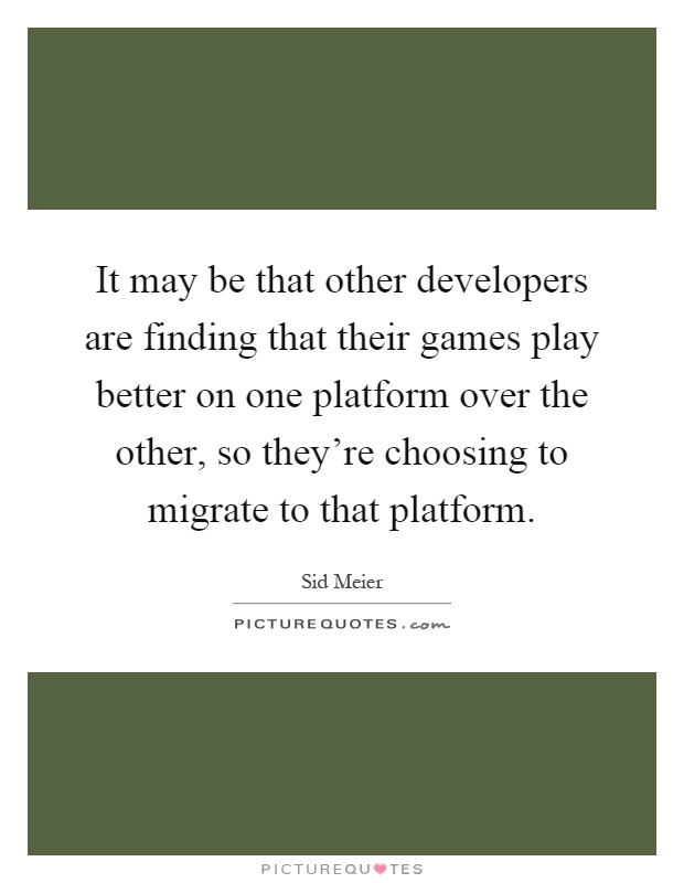 It may be that other developers are finding that their games play better on one platform over the other, so they're choosing to migrate to that platform Picture Quote #1