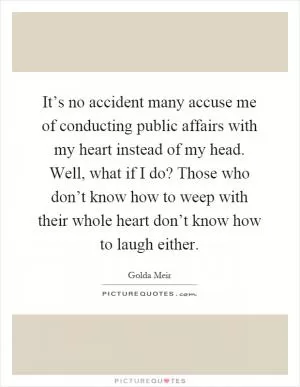 It’s no accident many accuse me of conducting public affairs with my heart instead of my head. Well, what if I do? Those who don’t know how to weep with their whole heart don’t know how to laugh either Picture Quote #1
