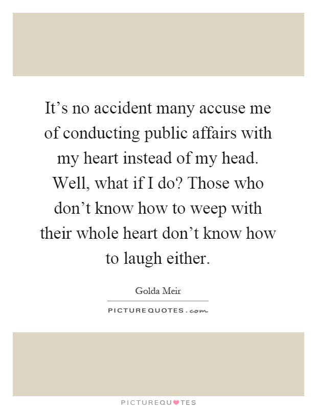 It's no accident many accuse me of conducting public affairs with my heart instead of my head. Well, what if I do? Those who don't know how to weep with their whole heart don't know how to laugh either Picture Quote #1