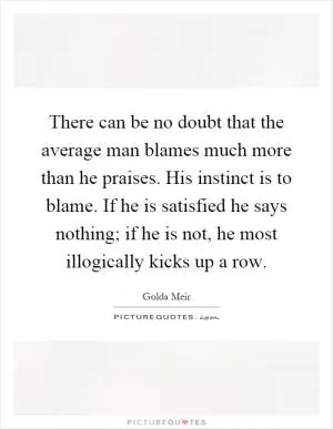 There can be no doubt that the average man blames much more than he praises. His instinct is to blame. If he is satisfied he says nothing; if he is not, he most illogically kicks up a row Picture Quote #1