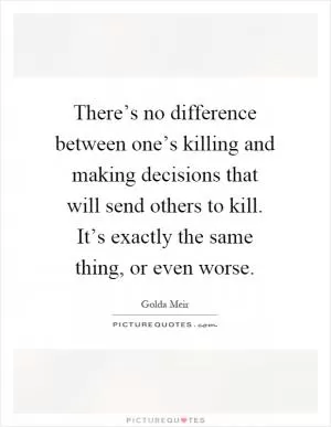 There’s no difference between one’s killing and making decisions that will send others to kill. It’s exactly the same thing, or even worse Picture Quote #1
