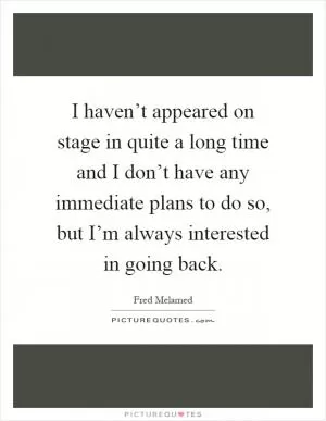 I haven’t appeared on stage in quite a long time and I don’t have any immediate plans to do so, but I’m always interested in going back Picture Quote #1