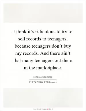 I think it’s ridiculous to try to sell records to teenagers, because teenagers don’t buy my records. And there ain’t that many teenagers out there in the marketplace Picture Quote #1