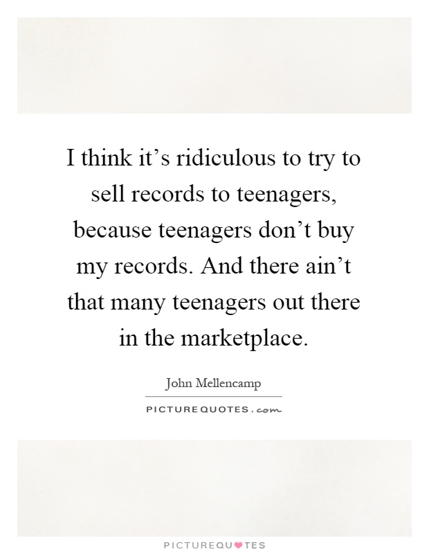 I think it's ridiculous to try to sell records to teenagers, because teenagers don't buy my records. And there ain't that many teenagers out there in the marketplace Picture Quote #1