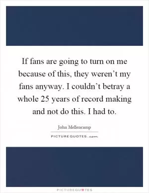 If fans are going to turn on me because of this, they weren’t my fans anyway. I couldn’t betray a whole 25 years of record making and not do this. I had to Picture Quote #1