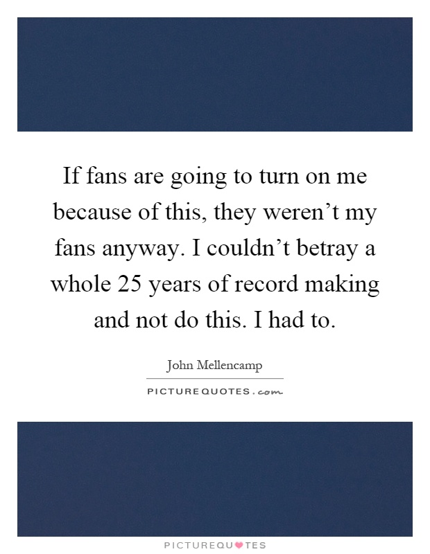 If fans are going to turn on me because of this, they weren't my fans anyway. I couldn't betray a whole 25 years of record making and not do this. I had to Picture Quote #1