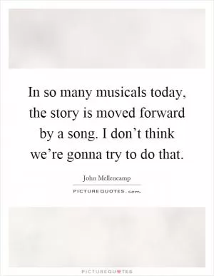 In so many musicals today, the story is moved forward by a song. I don’t think we’re gonna try to do that Picture Quote #1