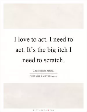 I love to act. I need to act. It’s the big itch I need to scratch Picture Quote #1