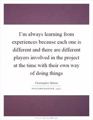 I’m always learning from experiences because each one is different and there are different players involved in the project at the time with their own way of doing things Picture Quote #1