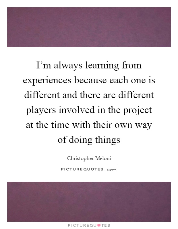 I'm always learning from experiences because each one is different and there are different players involved in the project at the time with their own way of doing things Picture Quote #1