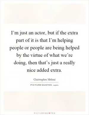 I’m just an actor, but if the extra part of it is that I’m helping people or people are being helped by the virtue of what we’re doing, then that’s just a really nice added extra Picture Quote #1