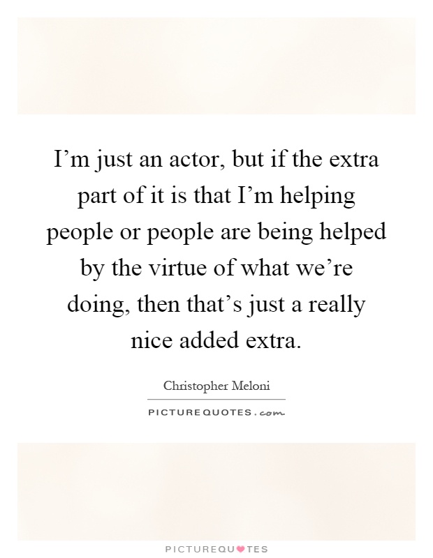 I'm just an actor, but if the extra part of it is that I'm helping people or people are being helped by the virtue of what we're doing, then that's just a really nice added extra Picture Quote #1
