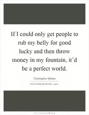 If I could only get people to rub my belly for good lucky and then throw money in my fountain, it’d be a perfect world Picture Quote #1