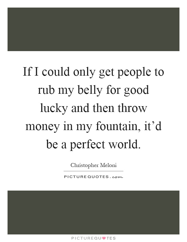 If I could only get people to rub my belly for good lucky and then throw money in my fountain, it'd be a perfect world Picture Quote #1