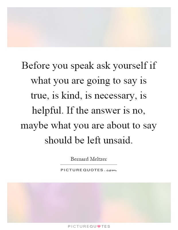 Before you speak ask yourself if what you are going to say is true, is kind, is necessary, is helpful. If the answer is no, maybe what you are about to say should be left unsaid Picture Quote #1