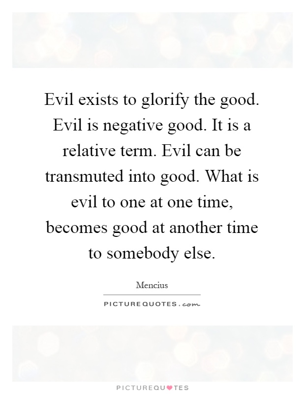 Evil exists to glorify the good. Evil is negative good. It is a relative term. Evil can be transmuted into good. What is evil to one at one time, becomes good at another time to somebody else Picture Quote #1