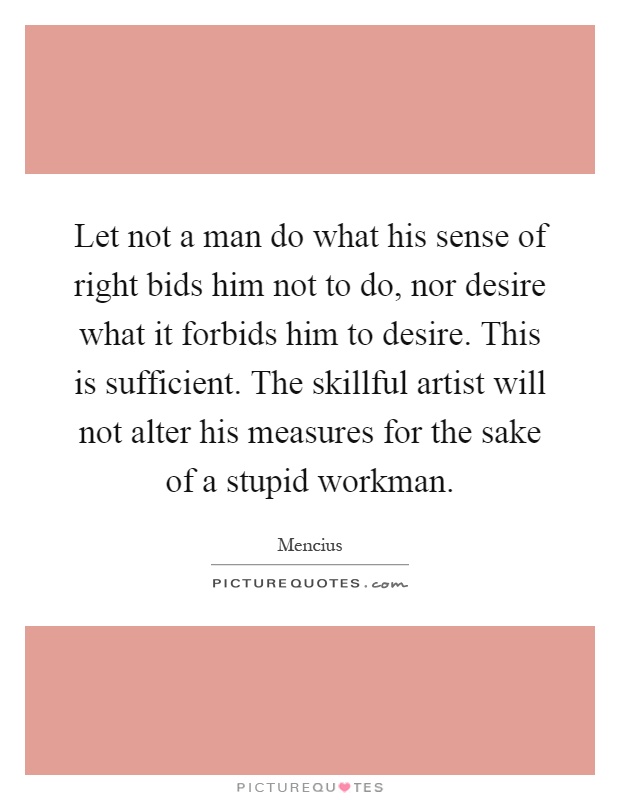 Let not a man do what his sense of right bids him not to do, nor desire what it forbids him to desire. This is sufficient. The skillful artist will not alter his measures for the sake of a stupid workman Picture Quote #1