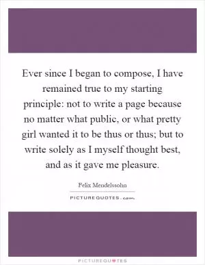 Ever since I began to compose, I have remained true to my starting principle: not to write a page because no matter what public, or what pretty girl wanted it to be thus or thus; but to write solely as I myself thought best, and as it gave me pleasure Picture Quote #1