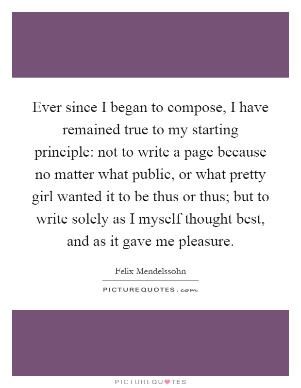 Ever since I began to compose, I have remained true to my starting principle: not to write a page because no matter what public, or what pretty girl wanted it to be thus or thus; but to write solely as I myself thought best, and as it gave me pleasure Picture Quote #1