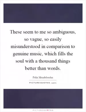 These seem to me so ambiguous, so vague, so easily misunderstood in comparison to genuine music, which fills the soul with a thousand things better than words Picture Quote #1