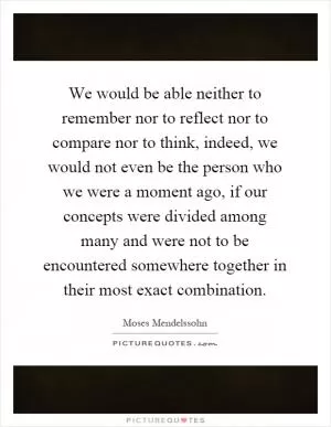 We would be able neither to remember nor to reflect nor to compare nor to think, indeed, we would not even be the person who we were a moment ago, if our concepts were divided among many and were not to be encountered somewhere together in their most exact combination Picture Quote #1