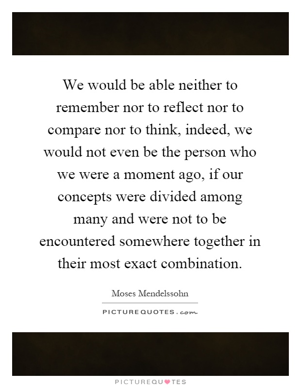 We would be able neither to remember nor to reflect nor to compare nor to think, indeed, we would not even be the person who we were a moment ago, if our concepts were divided among many and were not to be encountered somewhere together in their most exact combination Picture Quote #1