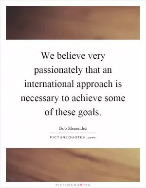We believe very passionately that an international approach is necessary to achieve some of these goals Picture Quote #1
