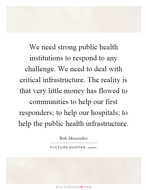 We need strong public health institutions to respond to any challenge. We need to deal with critical infrastructure. The reality is that very little money has flowed to communities to help our first responders; to help our hospitals; to help the public health infrastructure Picture Quote #1