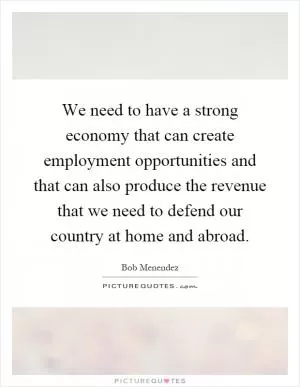 We need to have a strong economy that can create employment opportunities and that can also produce the revenue that we need to defend our country at home and abroad Picture Quote #1