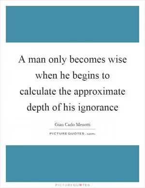 A man only becomes wise when he begins to calculate the approximate depth of his ignorance Picture Quote #1