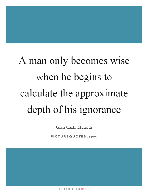 A man only becomes wise when he begins to calculate the approximate depth of his ignorance Picture Quote #1