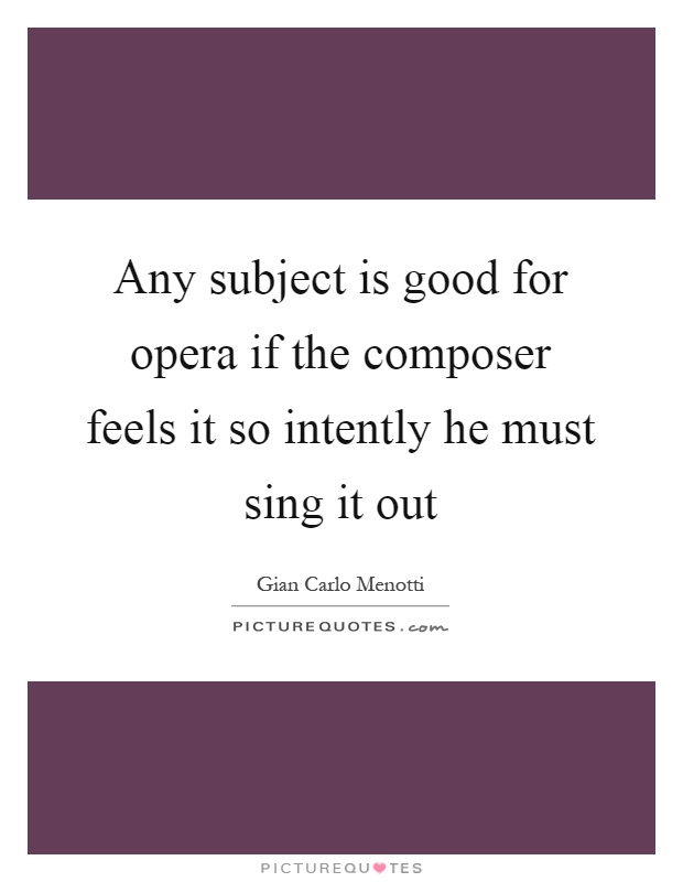 Any subject is good for opera if the composer feels it so intently he must sing it out Picture Quote #1
